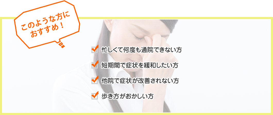 このような方におすすめ！　忙しくて何度も通院できない方、短期間で症状を緩和したい方、他院で症状が改善されない方、歩き方がおかしい方